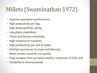 Millets (Swaminathan 1972)
• Superior population performance,
• High productivity per day,
• High photosynthetic ability,
• Low photo respiration,
• Photo and thermo sensitivity,
• High response to nutrients,
• High productivity per unit of water,
• Multiple resistances to insect and diseases,
• Better protein quantity and quality
• Crop canopies that can retain and fix a maximum of CO2, and
• Suitability to mechanization.
 