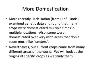 More Domestication
• More recently, Jack Harlan (from U of Illinois)
examined genetic data and found that many
crops were domesticated multiple times in
multiple locations. Also, some were
domesticated over very wide areas that don’t
seem much like “centers”.
• Nevertheless, our current crops come from many
different areas of the world. We will look at the
origins of specific crops as we study them.

 