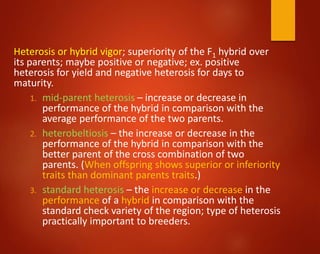 Heterosis or hybrid vigor; superiority of the F1 hybrid over
its parents; maybe positive or negative; ex. positive
heterosis for yield and negative heterosis for days to
maturity.
1. mid-parent heterosis – increase or decrease in
performance of the hybrid in comparison with the
average performance of the two parents.
2. heterobeltiosis – the increase or decrease in the
performance of the hybrid in comparison with the
better parent of the cross combination of two
parents. (When offspring shows superior or inferiority
traits than dominant parents traits.)
3. standard heterosis – the increase or decrease in the
performance of a hybrid in comparison with the
standard check variety of the region; type of heterosis
practically important to breeders.
 