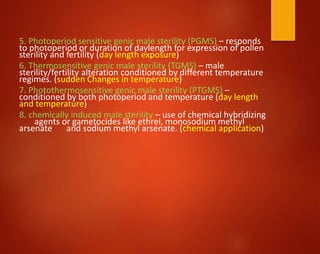 5. Photoperiod sensitive genic male sterility (PGMS) – responds
to photoperiod or duration of daylength for expression of pollen
sterility and fertility (day length exposure)
6. Thermosensitive genic male sterility (TGMS) – male
sterility/fertility alteration conditioned by different temperature
regimes. (sudden Changes in temperature)
7. Photothermosensitive genic male sterility (PTGMS) –
conditioned by both photoperiod and temperature (day length
and temperature)
8. chemically induced male sterility – use of chemical hybridizing
agents or gametocides like ethrel, monosodium methyl
arsenate and sodium methyl arsenate. (chemical application)
 