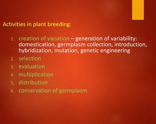 Activities in plant breeding:
1. creation of variation – generation of variability:
domestication, germplasm collection, introduction,
hybridization, mutation, genetic engineering
2. selection
3. evaluation
4. multiplication
5. distribution
6. conservation of germplasm
 