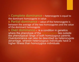 7. Complete dominance – heterozygote is equal to
the dominant homozygote in value
8. Partial dominance – value of the heterozygote is
between the average of the two homozygotes and the value
of the dominant homozygote
9. Over dominance – is a condition in genetics
where the phenotype of the heterozygote lies outside
the phenotypical range of both homozygous parents.
Overdominance can also be described as heterozygote
advantage, wherein heterozygous individuals have a
higher fitness than homozygous individuals
 