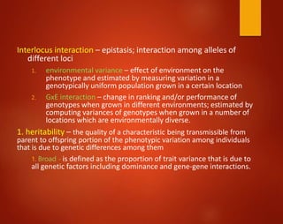 Interlocus interaction – epistasis; interaction among alleles of
different loci
1. environmental variance – effect of environment on the
phenotype and estimated by measuring variation in a
genotypically uniform population grown in a certain location
2. GxE interaction – change in ranking and/or performance of
genotypes when grown in different environments; estimated by
computing variances of genotypes when grown in a number of
locations which are environmentally diverse.
1. heritability – the quality of a characteristic being transmissible from
parent to offspring portion of the phenotypic variation among individuals
that is due to genetic differences among them
1. Broad - is defined as the proportion of trait variance that is due to
all genetic factors including dominance and gene-gene interactions.
 