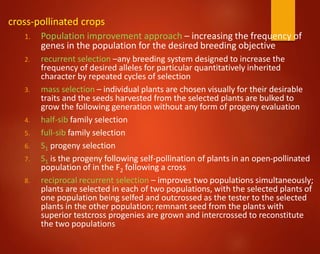 cross-pollinated crops
1. Population improvement approach – increasing the frequency of
genes in the population for the desired breeding objective
2. recurrent selection –any breeding system designed to increase the
frequency of desired alleles for particular quantitatively inherited
character by repeated cycles of selection
3. mass selection – individual plants are chosen visually for their desirable
traits and the seeds harvested from the selected plants are bulked to
grow the following generation without any form of progeny evaluation
4. half-sib family selection
5. full-sib family selection
6. S1 progeny selection
7. S1 is the progeny following self-pollination of plants in an open-pollinated
population of in the F2 following a cross
8. reciprocal recurrent selection – improves two populations simultaneously;
plants are selected in each of two populations, with the selected plants of
one population being selfed and outcrossed as the tester to the selected
plants in the other population; remnant seed from the plants with
superior testcross progenies are grown and intercrossed to reconstitute
the two populations
 