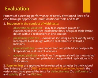 Evaluation
Process of assessing performance of newly developed lines of a
crop through appropriate multilocational trials and tests
1. Sequence in the conduct of yield tests:
1. observational yield test – may test separate groups of
experimental lines; uses incomplete block design or triple lattice
design with 2-3 replications in one location
2. preliminary yield test – evaluation including a check variety using
incomplete block design with 2-3 replications in at least 2
locations
3. general yield test – uses randomized complete block design with
3 replications in at least 3 locations
4. advanced yield test – elite lines from general yield tests evaluated
using randomized complete block design with 4 replications in 6-
10 locations
2. Superior lines are approved to be released as varieties by the National
Seed Industry Council (NSIC; previously the Philippine Seedboard); the
variety must have passed the tests for distinctiveness (D), uniformity (U)
and stability (S) or the DUS test
 