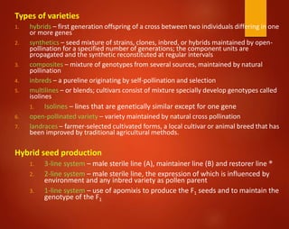 Types of varieties
1. hybrids – first generation offspring of a cross between two individuals differing in one
or more genes
2. synthetics – seed mixture of strains, clones, inbred, or hybrids maintained by open-
pollination for a specified number of generations; the component units are
propagated and the synthetic reconstituted at regular intervals
3. composites – mixture of genotypes from several sources, maintained by natural
pollination
4. inbreds – a pureline originating by self-pollination and selection
5. multilines – or blends; cultivars consist of mixture specially develop genotypes called
isolines
1. Isolines – lines that are genetically similar except for one gene
6. open-pollinated variety – variety maintained by natural cross pollination
7. landraces – farmer-selected cultivated forms, a local cultivar or animal breed that has
been improved by traditional agricultural methods.
Hybrid seed production
1. 3-line system – male sterile line (A), maintainer line (B) and restorer line ®
2. 2-line system – male sterile line, the expression of which is influenced by
environment and any inbred variety as pollen parent
3. 1-line system – use of apomixis to produce the F1 seeds and to maintain the
genotype of the F1
 