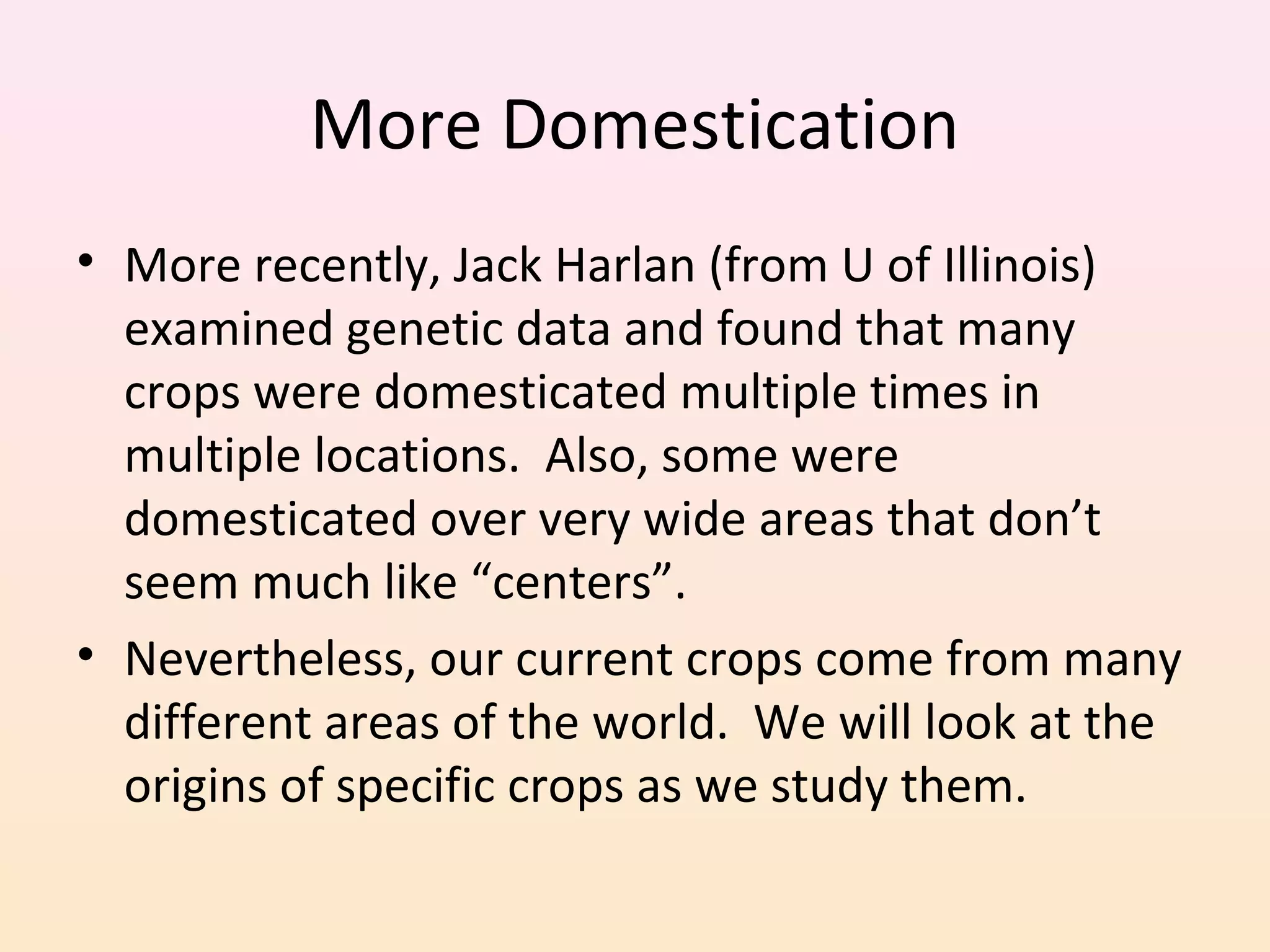 More Domestication
• More recently, Jack Harlan (from U of Illinois)
examined genetic data and found that many
crops were domesticated multiple times in
multiple locations. Also, some were
domesticated over very wide areas that don’t
seem much like “centers”.
• Nevertheless, our current crops come from many
different areas of the world. We will look at the
origins of specific crops as we study them.
 