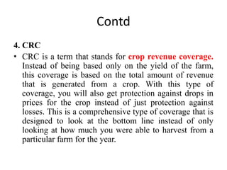 Contd
4. CRC
• CRC is a term that stands for crop revenue coverage.
Instead of being based only on the yield of the farm,
this coverage is based on the total amount of revenue
that is generated from a crop. With this type of
coverage, you will also get protection against drops in
prices for the crop instead of just protection against
losses. This is a comprehensive type of coverage that is
designed to look at the bottom line instead of only
looking at how much you were able to harvest from a
particular farm for the year.
 