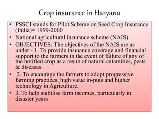 Crop insurance in Haryana
• PSSCI stands for Pilot Scheme on Seed Crop Insurance
(India)= 1999-2000
• National agricultural insurance scheme (NAIS)
• OBJECTIVES: The objectives of the NAIS are as
under:- 1. To provide insurance coverage and financial
support to the farmers in the event of failure of any of
the notified crop as a result of natural calamities, pests
& diseases.
• 2. To encourage the farmers to adopt progressive
farming practices, high value in-puts and higher
technology in Agriculture.
• 3. To help stabilise farm incomes, particularly in
disaster years
 