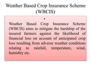 Weather Based Crop Insurance Scheme
(WBCIS)
•
Weather Based Crop Insurance Scheme
(WBCIS) aims to mitigate the hardship of the
insured farmers against the likelihood of
financial loss on account of anticipated crop
loss resulting from adverse weather conditions
relating to rainfall, temperature, wind,
humidity etc.
 