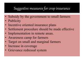 Suggestive measures for crop insurance
• Subsidy by the government to small farmers
• Publicity
• Incentive oriented insurance plans
• Settlement procedure should be made effective
• Implementation in remote areas.
• Awareness camp for farmers
• Target on small and marginal farmers
• Increase in coverage
• Grievance redressal system
 