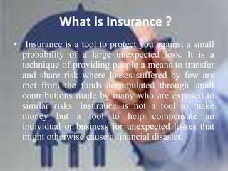 What is Insurance ?
• Insurance is a tool to protect you against a small
probability of a large unexpected loss. It is a
technique of providing people a means to transfer
and share risk where losses suffered by few are
met from the funds accumulated through small
contributions made by many who are exposed to
similar risks. Insurance is not a tool to make
money but a tool to help compensate an
individual or business for unexpected losses that
might otherwise cause a financial disaster.
 