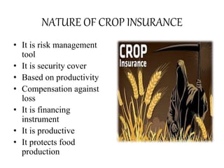 NATURE OF CROP INSURANCE
• It is risk management
tool
• It is security cover
• Based on productivity
• Compensation against
loss
• It is financing
instrument
• It is productive
• It protects food
production
 