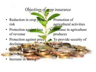 Objectives of crop insurance
• Reduction in crop yield
risk
• Protection against loss
of revenue
• Protection against price
declining
• Increase in return of
farmers
• Increase in saving
• Promotion of
agricultural activities
• Increase in agriculture
produces
• To provide security of
investment
 