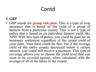 Contd
3. GRP
• GRP stands for group risk plan. This is a type of crop
insurance that is based on the yield of a group of
farmers from a particular county. This is not a type of
policy that is based on an individual farmers yield, like
APH. With this type of policy, you could be paid for an
insurance settlement regardless of the actual yield of
your farm. Your farm could do fine, but if the average
yield of the entire county decreased below a certain
amount, you could still receive a payment. This type of
coverage allows you to choose the yield level that you
want to be covered against, when calculated with the
average of all of the farms in the county.
 