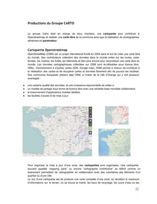 Productions du Groupe CARTO
Le groupe Carto était en charge de deux chantiers, une cartopartie pour contribuer à                           
Openstreetmap et réaliser une carte libre de la commune ainsi que la réalisation de photographies                             
aériennes en paramoteur. 
 
Cartopartie Openstreetmap
OpenStreetMap (OSM) est un projet international fondé en 2004 dans le but de créer une carte libre                                 
du monde. Ses contributeurs collectent des données dans le monde entier sur les routes, voies                             
ferrées, les rivières, les forêts, les bâtiments et bien plus encore pour reconstituer une carte libre du                                 
monde. Les données cartographiques collectées sur OSM sont ré­utilisables sous licence libre                       
ODbL. Contrairement à d’autres cartes (IGN, Google map), OSM permet à chacun de contribuer à                             
la réalisation des cartes et de récupérer cartes et données librement afin de pouvoir les réutiliser.                               
Des communes françaises utilisent déjà OSM, à l’instar de la ville d’Orange qui y voit plusieurs                               
avantages : 
 
● une certaine qualité des données, et une croissance exponentielle de celles ci 
● un modèle de partage sous forme de licence libre avec une véritable base mondiale collaborative 
● le foisonnement d’applications mobiles dédiées 
● les facilités d’accès et de mise à jour 
 
 
 
 
 
 
 
 
 
 
 
 
 
 
 
 
 
 
 
Pour organiser la mise à jour d’une zone, des cartoparties sont organisées. Une cartopartie,                           
souvent appelée “mapping party” ou encore “cartographie contributive” se définit comme un                       
événement permettant de cartographier en collaboration avec des volontaires des éléments d’un                       
quartier ou d’une ville. 
Le but d’une cartopartie est de produire une carte complète d’une zone, en récoltant le maximum                               
d’informations sur le terrain: où se trouve la mairie, les bacs de recyclage, les cours d’eau ou les                                   
11 
 