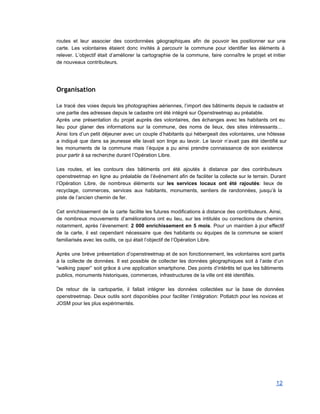 routes et leur associer des coordonnées géographiques afin de pouvoir les positionner sur une                           
carte. Les volontaires étaient donc invités à parcourir la commune pour identifier les éléments à                             
relever. L’objectif était d’améliorer la cartographie de la commune, faire connaître le projet et initier                             
de nouveaux contributeurs. 
 
 
Organisation
 
Le tracé des voies depuis les photographies aériennes, l’import des bâtiments depuis le cadastre et                             
une partie des adresses depuis le cadastre ont été intégré sur Openstreetmap au préalable. 
Après une présentation du projet auprès des volontaires, des échanges avec les habitants ont eu                             
lieu pour glaner des informations sur la commune, des noms de lieux, des sites intéressants…                             
Ainsi lors d’un petit déjeuner avec un couple d’habitants qui hébergeait des volontaires, une hôtesse                             
a indiqué que dans sa jeunesse elle lavait son linge au lavoir. Le lavoir n’avait pas été identifié sur                                     
les monuments de la commune mais l’équipe a pu ainsi prendre connaissance de son existence                             
pour partir à sa recherche durant l’Opération Libre. 
 
Les routes, et les contours des bâtiments ont été ajoutés à distance par des contributeurs                             
openstreetmap en ligne au préalable de l’événement afin de faciliter la collecte sur le terrain. Durant                               
l’Opération Libre, de nombreux éléments sur les services locaux ont été rajoutés: lieux de                           
recyclage, commerces, services aux habitants, monuments, sentiers de randonnées, jusqu’à la                     
piste de l’ancien chemin de fer. 
 
Cet enrichissement de la carte facilite les futures modifications à distance des contributeurs. Ainsi,                           
de nombreux mouvements d’améliorations ont eu lieu, sur les intitulés ou corrections de chemins                           
notamment, après l’évenement: 2 000 enrichissement en 5 mois. Pour un maintien à jour effectif                             
de la carte, il est cependant nécessaire que des habitants ou équipes de la commune se soient                                 
familiarisés avec les outils, ce qui était l’objectif de l’Opération Libre. 
 
Après une brève présentation d’openstreetmap et de son fonctionnement, les volontaires sont partis                         
à la collecte de données. Il est possible de collecter les données géographiques soit à l’aide d’un                                 
“walking paper” soit grâce à une application smartphone. Des points d’intérêts tel que les bâtiments                             
publics, monuments historiques, commerces, infrastructures de la ville ont été identifiés. 
 
De retour de la cartopartie, il fallait intégrer les données collectées sur la base de données                               
openstreetmap. Deux outils sont disponibles pour faciliter l’intégration: Potlatch pour les novices et                         
JOSM pour les plus expérimentés. 
12 
 