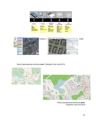  
 
  
Potlatch 2 JOSM  
   
 
 
 
 
 
 
 
 
 
 
Rendu Openstreetmap de Brocas avant  l’Opération Libre (mars 2013) 
 
 
 
 
 
 
 
 
 
 
 
 
 
 
 
 
 
Rendu Openstreetmap de Brocas après  
l’Opération Libre (avril 2013) 
 
 
 
13 
 