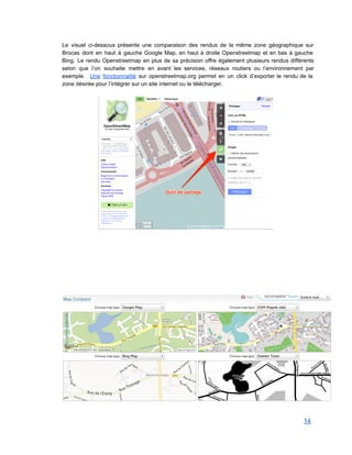 Le visuel ci­dessous présente une comparaison des rendus de la même zone géographique sur                           
Brocas dont en haut à gauche Google Map, en haut à droite Openstreetmap et en bas à gauche                                   
Bing. Le rendu Openstreetmap en plus de sa précision offre également plusieurs rendus différents                           
selon que l’on souhaite mettre en avant les services, réseaux routiers ou l’environnement par                           
exemple. Une fonctionnalité sur openstreetmap.org permet en un click d’exporter le rendu de la                           
zone désirée pour l’intégrer sur un site internet ou le télécharger. 
 
 
 
 
 
 
 
 
 
 
 
14 
 