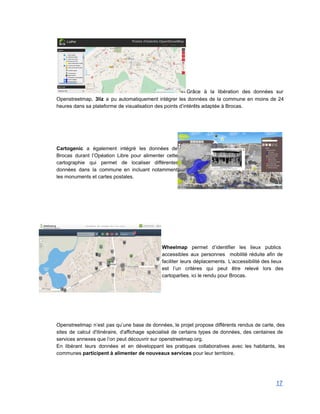 Grâce à la libération des données sur             
Openstreetmap, 3liz a pu automatiquement intégrer les données de la commune en moins de 24                             
heures dans sa plateforme de visualisation des points d’intérêts adaptée à Brocas. 
 
 
 
 
 
Cartogenic a également intégré les données de             
Brocas durant l’Opéation Libre pour alimenter cette             
cartographie qui permet de localiser différentes           
données dans la commune en incluant notamment             
les monuments et cartes postales. 
 
 
 
 
 
 
 
 
 
Wheelmap permet d’identifier les lieux publics           
accessibles aux personnes mobilité réduite afin de             
faciliter leurs déplacements. L’accessibilité des lieux           
est l’un critères qui peut être relevé lors des                 
cartoparties, ici le rendu pour Brocas. 
 
 
 
 
 
 
Openstreetmap n’est pas qu’une base de données, le projet propose différents rendus de carte, des                             
sites de calcul d'itinéraire, d'affichage spécialisé de certains types de données, des centaines de                           
services annexes que l’on peut découvrir sur openstreetmap.org.  
En libérant leurs données et en développant les pratiques collaboratives avec les habitants, les                           
communes participent à alimenter de nouveaux services pour leur territoire.   
 
 
17 
 