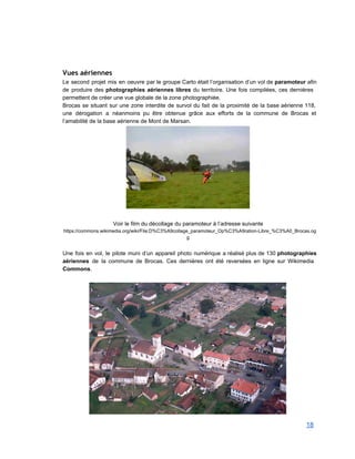  
Vues aériennes
Le second projet mis en oeuvre par le groupe Carto était l’organisation d’un vol de paramoteur afin                                 
de produire des photographies aériennes libres du territoire. Une fois compilées, ces dernières                         
permettent de créer une vue globale de la zone photographiée. 
Brocas se situant sur une zone interdite de survol du fait de la proximité de la base aérienne 118,                                     
une dérogation a néanmoins pu être obtenue grâce aux efforts de la commune de Brocas et                               
l’amabilité de la base aérienne de Mont de Marsan. 
 
 
Voir le film du décollage du paramoteur à l’adresse suivante 
https://commons.wikimedia.org/wiki/File:D%C3%A9collage_paramoteur_Op%C3%A9ration­Libre_%C3%A0_Brocas.og
g 
 
Une fois en vol, le pilote muni d’un appareil photo numérique a réalisé plus de 130 photographies                                 
aériennes de la commune de Brocas. Ces dernières ont été reversées en ligne sur Wikimedia                             
Commons. 
 
 
18 
 