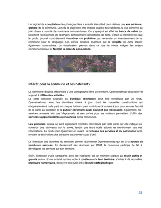  
Un logiciel de compilation des photographies a ensuite été utilisé pour réaliser une vue aérienne                             
globale de la commune. Lors de la projection des images auprès des habitants, la vue aérienne du                                 
plan d’eau a suscité de nombreux commentaires. On y aperçoit en effet les bancs de sable qui                                 
bouchent l’écoulement de l’Estrigon. Difficilement perceptibles de terre, c’était la première fois que                         
le public pouvait concrètement visualiser ce problème qui nécessite un investissement de la                         
commune pour le draguage. Les zones boisées touchées par la tempête de 2009 étaient                           
également observables. La visualisation permet dans ce cas de mieux intégrer les enjeux                         
environnementaux et faciliter la prise de conscience. 
 
     
Intérêt pour la commune et ses habitants
 
La commune dispose désormais d’une cartographie libre du territoire. Openstreetmap peut servir de                         
support à différentes activités. 
La carte obsolète exposée au Syndicat d’initiative peut être remplacée par un rendu                         
Openstreetmap avec les dernières mises à jour, dont les nouvelles constructions qui                       
n'apparaissaient nulle part, et chaque habitant peut contribuer à la mise à jour pour assurer l’acuité                               
de la carte au quotidien et la publier librement aussi souvent que nécessaire. Egalement, les                             
services annexes tels que Maposmatic et ses cartes pour les visiteurs permettent d’offrir des                           
services supplémentaires aux touristes de la communes. 
 
Les pompiers locaux se sont également montrés interréssés par cette carte car elle indique les                             
numéros des bâtiments sur la voirie, tandis que leurs outils actuels ne mentionnent pas ces                             
informations. Le rendu met également en avant la richesse des services et du patrimoine local,                             
rendant la destination plus attractive au premier coup d’oeil. 
 
La libération des données du territoire permet d’alimenter Openstreetmap qui est à la source de                             
nombreux services. En desservant ses données sur OSM, la commune participe de fait à                           
développer les services sur son territoire. 
 
Enfin, l’exercice d’une cartopartie avec les habitants est un moment ludique qui réunit petits et                             
grands autour d’une activité qui les incite à (re)découvrir leur territoire, s’initier à de nouvelles                             
pratiques numériques, découvrir des outils et la lecture cartographique. 
 
 
 
19 
 