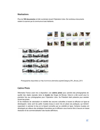 Réalisations
 
Plus de 100 documents ont été numérisés durant l’Opération Libre. De nombreux documents 
restent à scanner par la commune et ses habitants.  
 
 
 
 
 
Photographies disponibles sur http://commons.wikimedia.org/wiki/Category:OPL_Brocas_2013 
 
Cabine Photo
 
Wikimedia France avait mis à disposition une cabine photo pour prendre des photographies de                           
qualité des objets exposés dans le musée des forges de Brocas. Celui­ci a été ouvert pour la                                 
première fois aux photographes pour l’Opération Libre. Sa Président était présente pour assister                         
durant les prises.  
Si les initiatives de valorisation et visibilité des oeuvres culturelles à travers la diffusion en ligne se                                 
développent, rares sont les petits musées locaux à avoir mis en place ces pratiques, qui mènent                               
cependant à valoriser le lieu en le faisant connaître par sa visibilité en ligne. Certains musées ont                                 
développé par ailleurs des stratégies financières par la diffusion sous licence libre d’oeuvre en basse                             
résolution et de commercialisation des hautes définitions. 
 
27 
 
