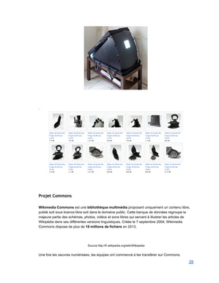  
 
 
 
. 
 
 
Projet Commons
Wikimedia Commons est une bibliothèque multimédia proposant uniquement un contenu libre, 
publié soit sous licence libre soit dans le domaine public. Cette banque de données regroupe la 
majeure partie des schémas, photos, vidéos et sons libres qui servent à illustrer les articles de 
Wikipédia dans ses différentes versions linguistiques. Créée le 7 septembre 2004, Wikimedia 
Commons dispose de plus de 18 millions de fichiers en 2013. 
 
 
 
Source http://fr.wikipedia.org/wiki/Wikipedia 
 
Une fois les oeuvres numérisées, les équipes ont commencé à les transférer sur Commons. 
28 
 
