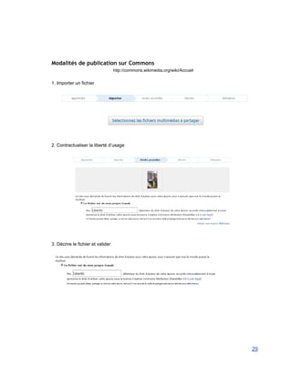  
 
 
Modalités de publication sur Commons
http://commons.wikimedia.org/wiki/Accueil 
 
1. Importer un fichier 
 
 
 
 
2. Contractualiser la liberté d’usage 
 
 
 
 
3. Décrire le fichier et valider 
 
 
 
 
29 
 