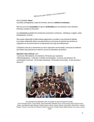  
Sont considérés “libres” :  
Les textes, photographies, bases de données, oeuvres, créations numériques... 
 
Dès lors qu’ils sont accessibles en ligne et réutilisables par tous librement, sans restriction 
technique, juridique ou financière.  
 
Les communes possèdent de nombreuses productions numériques : statistiques, budgets, cartes, 
photographies, archives… 
 
Des projets collaboratifs d’utilité publique gagneraient à accéder à ces productions libérées. 
Les projets collaboratifs offrent une opportunité aux communes de valoriser leur territoire en 
s’appuyant sur les savoirs libres et la coproduction pour agir plus efficacement. 
 
L’Opération Libre est un événement qui vise à rapprocher communautés, communes et habitants 
pour libérer des productions et mettre en oeuvre la valorisation du territoire. 
 
Opération Libre à Brocas c’est : 
1 commune, 800 habitants, 25 volontaires, 48 heures pour coproduire 
1000 photographies, 1 carte libre, 5 articles d’encyclopédie, 1 prise de vues aérienne, 90 
numérisations d’archives, 140 données botaniques, 76 données communales,  et des services à 
découvrir ! 
 
 
   
Les volontaires de l’Opération Libre, en partant du haut et de gauche à droite: 
Jean­Christophe Elineau, Tangui Morlier, Sylvain Machefert, Sébastien Dinot, Laurent Guerby, Marin Dubroca­Voisin, 
Solène, Jean­Baptiste Ingold, Benjamin Ooghe­Tabanou, Rémy Lombard, Maryse, Claire Gallon, Benoît Prieur, Frédéric 
Rodrigo, Thomas, Louis­Julien de la Bouëre, Clément Coubronne, Christian Quest, Rafael Sanchez, Léa Lacroix, Samuel 
Goeta. 
3 
 