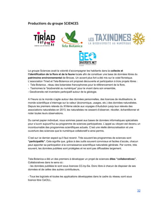 Productions du groupe SCIENCES
 
 
 
 
 
 
 
 
Le groupe Sciences avait la volonté d’accompagner les habitants dans la collecte et 
l’identification de la flore et de la faune locale afin de constituer une base de données libres du 
patrimoine environnemental de Brocas. Un accent plus fort a été mis sur le volet floristique. 
L’association Tiriad et Tela­Botanica ont proposé découverte et participation à trois projets libres : 
­  Tela Botanica , résau des botanistes francophones pour le référencement de la flore, 
­  Taxinomes la “biodiversité au numérique” pour le vivant dans son ensemble, 
­ Geodiversite.net inventaire participatif autour de la géologie. 
 
A l’heure où le monde s’agite autour des données personnelles, des licences de réutilisations, le 
monde scientifique s’interroge sur la valeur (économique, usages, etc.) des données naturalistes.  
Depuis les premiers relevés du XVIème siècle aux voyages d’Audubon jusqu’aux relevés des 
associations naturalistes en 2013, les naturalistes ne cessent d’observer, récolter, échantillonner et 
noter toutes leurs observations. 
 
Du carnet papier individuel, nous sommes passé aux bases de données informatiques spécialisés 
pour s’ouvrir aujourd’hui au programme de sciences participatives. L’appel au citoyen est devenu un 
incontournable des programmes scientifiques actuels. C’est une réelle démocratisation et une 
ouverture des sciences que le numérique collaboratif a ainsi permis. 
 
C’est sur ce dernier aspect qu’il faut revenir. Très souvent les programmes de sciences sont 
“participatifs”. Cela signifie que, grâce à des outils souvent conviviaux et faciles d’accès, chacun 
peut apporter sa participation à la connaissance scientifique naturaliste générale. Par contre, très 
souvent, les données publiées sont protégées et ne sont pas diffusables largement. 
 
 
Tela­Botanica a été un des premiers à développer un projet de sciences dites “collaboratives”. 
Collaboratives dans le sens où : 
 ­ les données publiées le sont sous licences CC­by­Sa. Donc libre à chacun de disposer de ses 
données et de celles des autres contributeurs, 
 
­ Tous les logiciels et toutes les applications développées dans le cadre du réseau sont sous 
licence libre CeCILL. 
 
32 
 