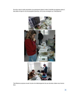 De retour dans la salle polyvalente, les participants étaient invités à identifier les éspèces grâce à 
des aides en ligne et une encyclopédie botanique, afin de les renseigner sur Tela Botanica.  
 
 
 
 
 
 
Tela Botanica propose ensuite l’accès et le téléchargement de ces données créées sous licence 
libre. 
 
35 
 