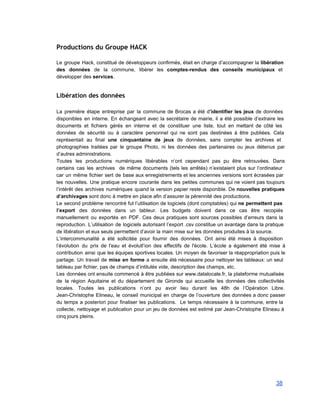 Productions du Groupe HACK
 
Le groupe Hack, constitué de développeurs confirmés, était en charge d’accompagner la libération                         
des données de la commune, libérer les comptes­rendus des conseils municipaux et                       
développer des services. 
 
Libération des données
 
La première étape entreprise par la commune de Brocas a été d’identifier les jeux de données                               
disponibles en interne. En échangeant avec la secrétaire de mairie, il a été possible d’extraire les                               
documents et fichiers gérés en interne et de constituer une liste, tout en mettant de côté les                                 
données de sécurité ou à caractère personnel qui ne sont pas destinées à être publiées. Cela                               
représentait au final une cinquantaine de jeux de données, sans compter les archives et                           
photographies traitées par le groupe Photo, ni les données des partenaires ou jeux détenus par                             
d’autres administrations. 
Toutes les productions numériques libérables n’ont cependant pas pu être retrouvées. Dans                       
certains cas les archives de même documents (tels les arrêtés) n’existaient plus sur l’ordinateur                           
car un même fichier sert de base aux enregistrements et les anciennes versions sont écrasées par                               
les nouvelles. Une pratique encore courante dans les petites communes qui ne voient pas toujours                             
l’intérêt des archives numériques quand la version papier reste disponible. De nouvelles pratiques                         
d’archivages sont donc à mettre en place afin d’assurer la pérennité des productions. 
Le second problème rencontré fut l’utilisation de logiciels (dont comptables) qui ne permettent pas                           
l’export des données dans un tableur. Les budgets doivent dans ce cas être recopiés                           
manuellement ou exportés en PDF. Ces deux pratiques sont sources possibles d’erreurs dans la                           
reproduction. L’utilisation de logiciels autorisant l’export .csv constitue un avantage dans la pratique                         
de libération et eux seuls permettent d’avoir la main mise sur les données produites à la source. 
L’intercommunalité a été sollicitée pour fournir des données. Ont ainsi été mises à disposition                           
l’évolution du prix de l'eau et évolutl’ion des effectifs de l'école. L’école a également été mise à                                 
contribution ainsi que les équipes sportives locales. Un moyen de favoriser la réappropriation puis le                             
partage. Un travail de mise en forme a ensuite été nécessaire pour nettoyer les tableaux: un seul                                 
tableau par fichier, pas de champs d’intitulés vide, description des champs, etc. 
Les données ont ensuite commencé à être publiées sur www.datalocale.fr, la plateforme mutualisée                         
de la région Aquitaine et du département de Gironde qui accueille les données des collectivités                             
locales. Toutes les publications n’ont pu avoir lieu durant les 48h de l’Opération Libre.                           
Jean­Christophe Elineau, le conseil municipal en charge de l’ouverture des données a donc passer                           
du temps a posteriori pour finaliser les publications. Le temps nécessaire à la commune, entre la                               
collecte, nettoyage et publication pour un jeu de données est estimé par Jean­Christophe Elineau à                             
cinq jours pleins. 
38 
 