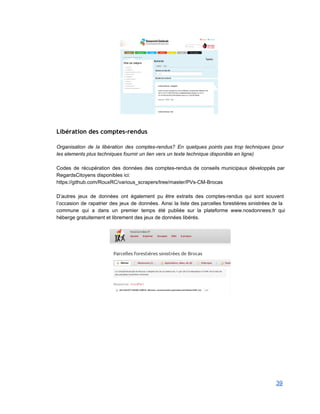  
 
Libération des comptes-rendus
 
Organisation de la libération des comptes­rendus? En quelques points pas trop techniques (pour                         
les elements plus techniques fournir un lien vers un texte technique disponible en ligne) 
 
Codes de récupération des données des comptes­rendus de conseils municipaux développés par                       
RegardsCitoyens disponibles ici: 
https://github.com/RouxRC/various_scrapers/tree/master/PVs­CM­Brocas 
 
D’autres jeux de données ont également pu être extraits des comptes­rendus qui sont souvent                           
l’occasion de rapatrier des jeux de données. Ainsi la liste des parcelles forestières sinistrées de la                               
commune qui a dans un premier temps été publiée sur la plateforme www.nosdonnees.fr qui                           
héberge gratuitement et librement des jeux de données libérés. 
 
   
39 
 