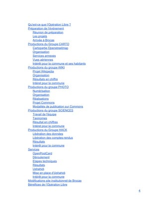  
Qu'est­ce que l’Opération Libre ? 
Préparation de l’événement 
Réunion de préparation 
Les projets 
Arrivée à Brocas 
Productions du Groupe CARTO 
Cartopartie Openstreetmap 
Organisation 
Services annexes 
Vues aériennes 
Intérêt pour la commune et ses habitants 
Productions du groupe WIKI 
Projet Wikipedia 
Organisation 
Résultats en chiffre 
Intéret pour la commune 
Productions du groupe PHOTO 
Numérisation 
Organisation 
Réalisations 
Projet Commons 
Modalités de publication sur Commons 
Productions du groupe SCIENCES 
Travail de l'équipe 
Taxinomes 
Résultat en chiffres 
Intéret pour la commune 
Productions du Groupe HACK 
Libération des données 
Libération des comptes­rendus 
Résultats 
Intérêt pour la commune 
Services 
OpenPostCard 
Déroulement 
Etapes techniques 
Résultats 
Ushahidi 
Mise en place d’Ushahidi 
Intérêt pour la commune 
Modifications site institutionnel de Brocas 
Bénéfices de l’Opération Libre 
4 
 