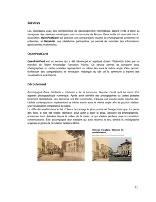 Services
 
Les volontaires avec des compétences de développement informatique étaient invité à créer ou                         
transposer des services numériques pour la commune de Brocas. Deux outils ont ainsi été mis à                               
disposition: OpenPostCard qui propose une comparaison visuelle de photographies anciennes et                     
présentes, et Ushahidi, une plateforme participative qui permet de remonter des informations                       
géolocalisées multimedias. 
 
OpenPostCard
 
OpenPostCard est un service qui a été développé et appliqué durant l'Opération Libre par un                             
membre de l'Open Knowledge Fundation France. Ce service permet de comparer deux                       
photographies ou cartes postales représentant un même lieu sous le même angle. Cela permet                           
d'effectuer des comparaisons de l'évolution historique du bâti de la commune à travers des                           
visualisations avant/après. 
 
Déroulement
 
Accompagné d'une habitante « mémoire » de la commune, l'équipe n'avait qu'à se munir d'un                             
appareil photographique numérique. Après avoir identifié des photographies ou cartes postales                     
librement réutilisables, ces dernières ont été numérisées. L'équipe est ensuite partie prendre des                         
clichés contemporains représentant la même scène sous le même angle afin de pouvoir réaliser                           
une visualisation comparative du cadre. 
La difficulté résidait dans le fait d'obtenir le cadrage le plus proche de l'image historique. La pente                                 
des toits, si elle est restée identique, peut aider à caler la prise. Souvent les photographies                               
anciennes sont réalisées depuis le milieu de la route, ce qui s'avère périlleux avec la circulation                               
contemporaine. Être accompagné d'un habitant qui aura reconnu le lieu, tiendra la photographie                         
originale et gèrera la circulation facilite la tâche. 
 
                       
 
 
 
 
 
41 
 