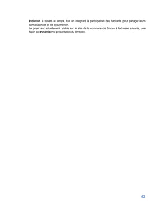 évolution à travers le temps, tout en intégrant la participation des habitants pour partager leurs                             
connaissances et les documenter. 
Le projet est actuellement visible sur le site de la commune de Brocas à l'adresse suivante, une                                 
façon de dynamiser la présentation du territoire. 
 
 
   
43 
 