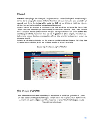 Ushahidi
 
Ushahidi (“témoignage” en swahili) est une plateforme qui utilise le concept de crowdsourcing au                           
service de la cartographie sociale. Ushahidi fournit un site aux internautes pour soumettre un                           
rapport sous forme de photographie, vidéo ou SMS via son téléphone mobile ou internet,                           
générant une archive temporelle et géospatiale de l'évènement.  
Ushahidi permet aux autorités et organisations de filtrer et vérifier en temps réel des données                             
“terrain” remontés notamment par des habitants via des canaux tels que Twitter, SMS, Email et                             
RSS. Ce logiciel libre est particulièrement utile pour les organisations qui ont besoin de trier des                               
données par fiabilité, notamment dans les cas de gestion de crise: tempête, inondations ou                           
événements sociaux: éléctions, manifestations afin de faire remonter les besoins en secours ou                         
alertes de sécurité. 
Ushahidi a été utilisé notamment lors des violences postélectorales au Kenya en 2007­2008, lors                           
du séisme de 2010 en Haïti, et lors des incendies de forêt en de 2010 en Russie. 
 
Source: http://fr.wikipedia.org/wiki/Ushahidi 
 
 
Mise en place d’Ushahidi
 
Une plateforme Ushahidi a été implantée pour la commune de Brocas par @amnesic de Libertic. 
Elle a été testée durant l’Opération Libre pour suivre le travail des équipes sur leurs déplacements. 
A noter: il est  également possible d’utiliser le service en ligne d’Ushahidi afin de passer outre 
l’étape d’implantation locale. 
 
44 
 