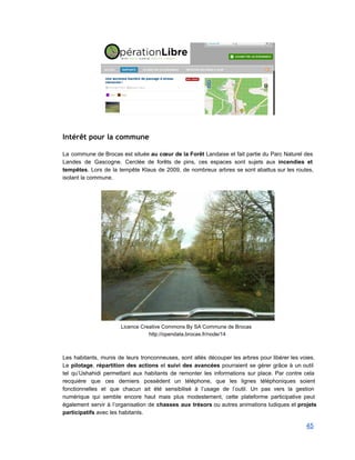  
 
Intérêt pour la commune
 
La commune de Brocas est située au cœur de la Forêt Landaise et fait partie du Parc Naturel des                                     
Landes de Gascogne. Cerclée de forêts de pins, ces espaces sont sujets aux incendies et                             
tempêtes. Lors de la tempête Klaus de 2009, de nombreux arbres se sont abattus sur les routes,                                 
isolant la commune.  
 
 
Licence Creative Commons By SA Commune de Brocas 
http://opendata.brocas.fr/node/14 
 
 
Les habitants, munis de leurs tronconneuses, sont allés découper les arbres pour libérer les voies.                             
Le pilotage, répartition des actions et suivi des avancées pourraient se gérer grâce à un outil                               
tel qu’Ushahidi permettant aux habitants de remonter les informations sur place. Par contre cela                           
recquière que ces derniers possèdent un téléphone, que les lignes téléphoniques soient                       
fonctionnelles et que chacun ait été sensibilisé à l’usage de l’outil. Un pas vers la gestion                               
numérique qui semble encore haut mais plus modestement, cette plateforme participative peut                       
également servir à l’organisation de chasses aux trésors ou autres animations ludiques et projets                           
participatifs avec les habitants. 
45 
 