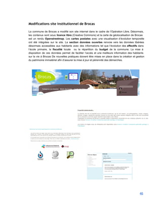 Modifications site institutionnel de Brocas
 
La commune de Brocas a modifié son site internet dans le cadre de l’Opération Libre. Désormais,                               
les contenus sont sous licence libre (Creative Commons) et la carte de géolocalisation de Brocas                             
est un rendu Openstreetmap. Les cartes postales avec une visualisation d’évolution temporelle                       
ont été intégrées sur le site. La section données ouvertes renvoie vers les données libérées                             
désormais accessibles aux habitants avec des informations tel que l’évolution des effectifs dans                         
l’école primaire, la fiscalité locale ou la répartition du budget de la commune. La mise à                               
disposition de ces données permet de faciliter l’accès et une meilleure information des habitants                           
sur la vie à Brocas De nouvelles pratiques doivent être mises en place dans la création et gestion                                   
du patrimoine immatériel afin d’assurer la mise à jour et pérennité des démarches. 
 
 
 
 
 
 
 
 
 
46 
 