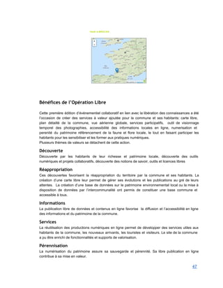  
Bénéfices de l’Opération Libre
 
Cette première édition d’événementiel collaboratif en lien avec la libération des connaissances a été                           
l’occasion de créer des services à valeur ajoutée pour la commune et ses habitants: carte libre,                               
plan détaillé de la commune, vue aérienne globale, services participatifs, outil de visionnage                         
temporel des photographies, accessibilité des informations locales en ligne, numerisation et                     
perenité du patrimoine référencement de la faune et flore locale, le tout en faisant participer les                               
habitants pour les sensibiliser et les former aux pratiques numériques.  
Plusieurs thèmes de valeurs se détachent de cette action. 
Découverte
Découverte par les habitants de leur richesse et patrimoine locale, découverte des outils                         
numériques et projets collaboratifs, découverte des notions de savoir, outils et licences libres 
Réappropriation
Ces découvertes favorisent la réappropriation du territoire par la commune et ses habitants. La                           
création d’une carte libre leur permet de gérer ses évolutions et les publications au gré de leurs                                 
attentes. La création d’une base de données sur le patrimoine environnemental local ou la mise à                               
disposition de données par l’intercommunalité ont permis de constituer une base commune et                         
accessible à tous. 
Informations
La publication libre de données et contenus en ligne favorise la diffusion et l’accessibilité en ligne                               
des informations et du patrimoine de la commune. 
Services
La réutilisation des productions numériques en ligne permet de développer des services utiles aux                           
habitants de la commune, les nouveaux arrivants, les touristes et visiteurs. Le site de la commune                               
a pu être enrichi de fonctionnalités et supports de valorisation. 
Pérennisation
La numérisation du patrimoine assure sa sauvegarde et pérennité. Sa libre publication en ligne                           
contribue à sa mise en valeur. 
47 
 