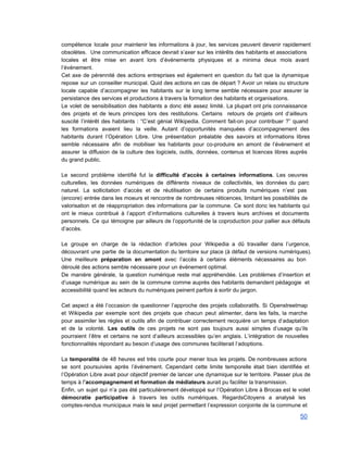 compétence locale pour maintenir les informations à jour, les services peuvent devenir rapidement                         
obsolètes. Une communication efficace devrait s’axer sur les intérêts des habitants et associations                         
locales et être mise en avant lors d’événements physiques et a minima deux mois avant                             
l’événement. 
Cet axe de pérennité des actions entreprises est également en question du fait que la dynamique                               
repose sur un conseiller municipal. Quid des actions en cas de départ ? Avoir un relais ou structure                                   
locale capable d’accompagner les habitants sur le long terme semble nécessaire pour assurer la                           
persistance des services et productions à travers la formation des habitants et organisations. 
Le volet de sensibilisation des habitants a donc été assez limité. La plupart ont pris connaissance                               
des projets et de leurs principes lors des restitutions. Certains retours de projets ont d’ailleurs                             
suscité l’intérêt des habitants : “C’est génial Wikipedia. Comment fait­on pour contribuer ?” quand                           
les formations avaient lieu la veille. Autant d’opportunités manquées d’accompagnement des                     
habitants durant l’Opération Libre. Une présentation préalable des savoirs et informations libres                       
semble nécessaire afin de mobiliser les habitants pour co­produire en amont de l’événement et                           
assurer la diffusion de la culture des logiciels, outils, données, contenus et licences libres auprès                             
du grand public. 
 
Le second problème identifié fut la difficulté d’accès à certaines informations. Les oeuvres                         
culturelles, les données numériques de différents niveaux de collectivités, les données du parc                         
naturel. La sollicitation d’accès et de réutilisation de certains produits numériques n’est pas                         
(encore) entrée dans les moeurs et rencontre de nombreuses réticences, limitant les possibilités de                           
valorisation et de réappropriation des informations par la commune. Ce sont donc les habitants qui                             
ont le mieux contribué à l’apport d’informations culturelles à travers leurs archives et documents                           
personnels. Ce qui témoigne par ailleurs de l’opportunité de la coproduction pour pallier aux défauts                             
d’accès.  
 
Le groupe en charge de la rédaction d’articles pour Wikipedia a dû travailler dans l’urgence,                             
découvrant une partie de la documentation du territoire sur place (à défaut de versions numériques).                             
Une meilleure préparation en amont avec l’accès à certains éléments nécessaires au bon                         
déroulé des actions semble nécessaire pour un événement optimal. 
De manière générale, la question numérique reste mal appréhendée. Les problèmes d’insertion et                         
d’usage numérique au sein de la commune comme auprès des habitants demandent pédagogie et                           
accessibilité quand les acteurs du numériques peinent parfois à sortir du jargon. 
 
Cet aspect a été l’occasion de questionner l’approche des projets collaboratifs. Si Openstreetmap                         
et Wikipedia par exemple sont des projets que chacun peut alimenter, dans les faits, la marche                               
pour assimiler les règles et outils afin de contribuer correctement recquière un temps d’adaptation                           
et de la volonté. Les outils de ces projets ne sont pas toujours aussi simples d’usage qu’ils                                 
pourraient l’être et certains ne sont d’ailleurs accessibles qu’en anglais. L’intégration de nouvelles                         
fonctionnalités répondant au besoin d’usage des communes faciliterait l’adoptions. 
 
La temporalité de 48 heures est très courte pour mener tous les projets. De nombreuses actions                               
se sont poursuivies après l’événement. Cependant cette limite temporelle était bien identifiée et                         
l’Opération Libre avait pour objectif premier de lancer une dynamique sur le territoire. Passer plus de                               
temps à l’accompagnement et formation de médiateurs aurait pu faciliter la transmission. 
Enfin, un sujet qui n’a pas été particulièrement développé sur l’Opération Libre à Brocas est le volet                                 
démocratie participative à travers les outils numériques. RegardsCitoyens a analysé les                     
comptes­rendus municipaux mais le seul projet permettant l’expression conjointe de la commune et                         
50 
 