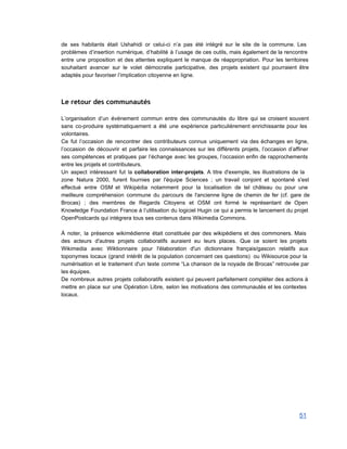 de ses habitants était Ushahidi or celui­ci n’a pas été intégré sur le site de la commune. Les                                   
problèmes d’insertion numérique, d’habilité à l’usage de ces outils, mais également de la rencontre                           
entre une proposition et des attentes expliquent le manque de réappropriation. Pour les territoires                           
souhaitant avancer sur le volet démocratie participative, des projets existent qui pourraient être                         
adaptés pour favoriser l’implication citoyenne en ligne. 
Le retour des communautés
 
L’organisation d’un événement commun entre des communautés du libre qui se croisent souvent                         
sans co­produire systématiquement a été une expérience particulièrement enrichissante pour les                     
volontaires.  
Ce fut l’occasion de rencontrer des contributeurs connus uniquement via des échanges en ligne,                           
l’occasion de découvrir et parfaire les connaissances sur les différents projets, l’occasion d’affiner                         
ses compétences et pratiques par l’échange avec les groupes, l’occasion enfin de rapprochements                         
entre les projets et contributeurs. 
Un aspect intéressant fut la collaboration inter­projets. A titre d'exemple, les illustrations de la                           
zone Natura 2000, furent fournies par l'équipe Sciences ; un travail conjoint et spontané s'est                             
effectué entre OSM et Wikipédia notamment pour la localisation de tel château ou pour une     
                       
meilleure compréhension commune du parcours de l'ancienne ligne de chemin de fer (cf. gare de                             
Brocas) ; des membres de Regards Citoyens et OSM ont formé le représentant de Open                             
Knowledge Foundation France à l’utilisation du logiciel Hugin ce qui a permis le lancement du projet                               
OpenPostcards qui intégrera tous ses contenus dans Wikimedia Commons.  
 
À noter, la présence wikimédienne était constituée par des wikipédiens et des commoners. Mais                           
des acteurs d'autres projets collaboratifs auraient eu leurs places. Que ce soient les projets                           
Wikimedia avec Wiktionnaire pour l'élaboration d'un dictionnaire français/gascon relatifs aux                   
toponymes locaux (grand intérêt de la population concernant ces questions) ou Wikisource pour la                           
numérisation et le traitement d'un texte comme “La chanson de la noyade de Brocas” retrouvée par                               
les équipes. 
De nombreux autres projets collaboratifs existent qui peuvent parfaitement compléter des actions à                         
mettre en place sur une Opération Libre, selon les motivations des communautés et les contextes                             
locaux. 
 
   
51 
 