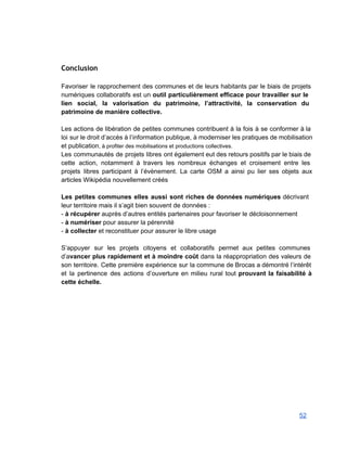        
 
Conclusion
 
Favoriser le rapprochement des communes et de leurs habitants par le biais de projets                           
numériques collaboratifs est un outil particulièrement efficace pour travailler sur le                     
lien social, la valorisation du patrimoine, l’attractivité, la conservation du                   
patrimoine de manière collective. 
 
Les actions de libération de petites communes contribuent à la fois à se conformer à la                               
loi sur le droit d’accès à l’information publique, à moderniser les pratiques de mobilisation                           
et publication, à profiter des mobilisations et productions collectives. 
Les communautés de projets libres ont également eut des retours positifs par le biais de                             
cette action, notamment à travers les nombreux échanges et croisement entre les                       
projets libres participant à l’évènement. La carte OSM a ainsi pu lier ses objets aux                             
articles Wikipédia nouvellement créés 
 
Les petites communes elles aussi sont riches de données numériques décrivant                     
leur territoire mais il s’agit bien souvent de données :  
­ à récupérer auprès d’autres entités partenaires pour favoriser le décloisonnement 
­ à numériser pour assurer la pérennité 
­ à collecter et reconstituer pour assurer le libre usage 
 
S’appuyer sur les projets citoyens et collaboratifs permet aux petites communes                     
d’avancer plus rapidement et à moindre coût dans la réappropriation des valeurs de                         
son territoire. Cette première expérience sur la commune de Brocas a démontré l’intérêt                         
et la pertinence des actions d’ouverture en milieu rural tout prouvant la faisabilité à                           
cette échelle. 
52 
 