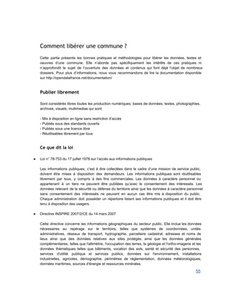 Comment libérer une commune ?
 
Cette partie présente les bonnes pratiques et méthodologies pour libérer les données, textes et                           
oeuvres d’une commune. Elle n’aborde pas spécifiquement les intérêts de ces pratiques ni                         
n’approfondit le sujet de l’ouverture des données et contenus qui font déjà l’objet de nombreux                             
dossiers. Pour plus d’informations, nous vous recommandons de lire la documentation disponible                       
sur http://opendatafrance.net/documentation/ 
 
Publier librement
 
Sont considérés libres toutes les production numériques, bases de données, textes, photographies,                       
archives, visuels, multimedias qui sont: 
 
­ Mis à disposition en ligne sans restriction d’accès 
­ Publiés sous des standards ouverts 
­ Publiés sous une licence libre 
­ Réutilisables librement par tous 
 
Ce que dit la loi
 
● Loi n° 78­753 du 17 juillet 1978 sur l’accès aux informations publiques 
 
Les informations publiques, c’est à dire collectées dans le cadre d’une mission de service public,                             
doivent être mises à disposition des demandeurs. Les informations publiques sont réutilisables                       
librement par tous, y compris à des fins commerciales. Les données à caractère personnel ou                             
appartenant à un tiers ne peuvent être publiées qu’avec le consentement des intéressés. Les                           
données relevant de la sécurité ou défense du territoire ainsi que les données à caractère personnel                               
sans consentement des intéressés ne peuvent en aucun cas être mis à disposition du public.                             
Chaque administration doit posséder un répertoire listant ses informations publiques et il doit être                           
tenu à disposition des usagers. 
 
● Directive INSPIRE 2007/2/CE du 14 mars 2007 
   
Cette directive concerne les informations géographiques du secteur public. Elle inclue les données                         
nécessaires au repérage sur le territoire, telles que systèmes de coordonnées, unités                       
administratives, réseaux de transport, hydrographie, parcellaire cadastral, adresses et noms de                     
lieux ainsi que des données relatives aux sites protégés, ainsi que les données générales                           
complémentaires, telles que l'altimétrie, l'occupation des terres, la géologie et l'ortho­imagerie et les                         
données thématiques telles que bâtiments, vocation des sols, santé et sécurité des personnes,                         
services d'utilité publique et services publics, données sur l'environnement, installations                   
industrielles, agricoles, démographie, périmètres de réglementation, données météorologiques,               
données maritimes, sources d'énergie et ressources minérales.  
55 
 