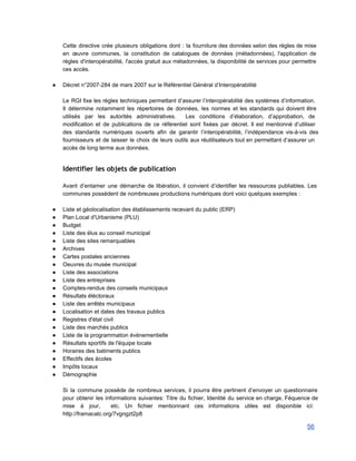 Cette directive crée plusieurs obligations dont : la fourniture des données selon des règles de mise                               
en œuvre communes, la constitution de catalogues de données (métadonnées), l'application de                       
règles d'interopérabilité, l'accès gratuit aux métadonnées, la disponibilité de services pour permettre                       
ces accès. 
 
● Décret n°2007­284 de mars 2007 sur le Référentiel Général d’Interopérabilité 
 
Le RGI fixe les règles techniques permettant d’assurer l’interopérabilité des systèmes d’information.                       
Il détermine notamment les répertoires de données, les normes et les standards qui doivent être                             
utilisés par les autorités administratives. Les conditions d’élaboration, d’approbation, de                   
modification et de publications de ce référentiel sont fixées par décret. Il est mentionné d’utiliser                             
des standards numériques ouverts afin de garantir l’interopérabilité, l’indépendance vis­à­vis des                     
fournisseurs et de laisser le choix de leurs outils aux réutilisateurs tout en permettant d’assurer un                               
accès de long terme aux données. 
 
Identifier les objets de publication
 
Avant d’entamer une démarche de libération, il convient d’identifier les ressources publiables. Les                         
communes possèdent de nombreuses productions numériques dont voici quelques exemples : 
 
● Liste et géolocalisation des établissements recevant du public (ERP)  
● Plan Local d'Urbanisme (PLU) 
● Budget 
● Liste des élus au conseil municipal 
● Liste des sites remarquables 
● Archives 
● Cartes postales anciennes 
● Oeuvres du musée municipal 
● Liste des associations 
● Liste des entreprises  
● Comptes­rendus des conseils municipaux 
● Résultats éléctoraux 
● Liste des arrêtés municipaux 
● Localisation et dates des travaux publics 
● Registres d'état civil 
● Liste des marchés publics  
● Liste de la programmation événementielle 
● Résultats sportifs de l'équipe locale 
● Horaires des batiments publics 
● Effectifs des écoles 
● Impôts locaux 
● Démographie  
 
Si la commune possède de nombreux services, il pourra être pertinent d’envoyer un questionnaire                           
pour obtenir les informations suivantes: Titre du fichier, Identité du service en charge, Féquence de                             
mise à jour, etc. Un fichier mentionnant ces informations utiles est disponible ici:                         
http://framacalc.org/7vgngzt2p8 
56 
 