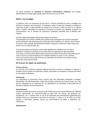 Ce travail permettra de constituer le repertoire d’informations publiques, que chaque                     
administration est censée déjà posséder selon les termes de la loi de 1978. 
 
Définir une stratégie
 
La libération étant une dynamique de long terme, il convient d’identifier les axes à privilégier pour                               
démarrer la libération des productions. La stratégie à mettre en place doit s’adapter au contexte et                               
ressources locales. Il s’agit d’identifier les atouts de la commune à mettre en avant ou un objectif                                 
précis à réaliser (valorisation du patrimoine, information et services aux habitants, protection de                         
l’environnement, etc) et identifier les productions numériques associées dont la libération sert                       
l’objectif. 
 
Exemple: Objectif développer l’attractivité touristique du territoire 
Une publication des champs d’intérêts des touristes et des développeurs de services touristiques 
permet d’alimenter cette dynamique avec la liste des points d’intérêts sur le territoire, leurs horaires 
d’ouverture, tarifs, adresse, les équipements hôteliers, transports, oeuvres de musées locaux pour 
donner à voir la richesse locale, etc 
 
Tous les documents et productions communales régulièrement sollicitées pour une mise à 
disposition numérique ou physique ont leur place dans les publications en ligne prioritaires.   
A ce niveau il convient d’avoir déterminé les ressources humaines et financières disponibles pour la 
mise en oeuvre du projet de libération afin d’adapter l’ambition du projet. A noter, certaines 
communes avancent sans budget financier sur la libération de données mais compter le temps 
imparti des ressources humaines. 
Où trouver les objets de publication
 
Fichiers internes 
Les services de la commune produisent déjà des données et contenus numériques. Il s’agit de la                               
première source possible de productions à libérer. Demander à la secrétaire et chercher les fichiers                             
sur les postes d’ordinateurs. 
 
Partenariats  
Les associations et commerces locaux peuvent avoir des informations pertinentes à partager:                       
fréquentation lors des événements, origine des touristes, patrimoine de la faune locale, etc. Il est                             
dès lors intéressant de se rapprocher de ces organisations, les sensibiliser à votre projet afin de                               
favoriser la libération de leurs informations. 
 
Administrations 
Certaines données décrivant la commune et ses infrastructures sont souvent détenues par différents                         
niveaux administratifs, tel l’intercommunalité qui gère l’eau, les ordures, les transports, les                       
équipements, etc. Il convient dans ce cas de se rapprocher des administrations partenaires pour                           
solliciter l’accès aux informations concernant la commune. A noter, la loi de 1978 sur le droit                               
d’accès à l’information publique impose aux administrations de mettre à disposition ces                       
informations. 
 
Rapatriements 
57 
 