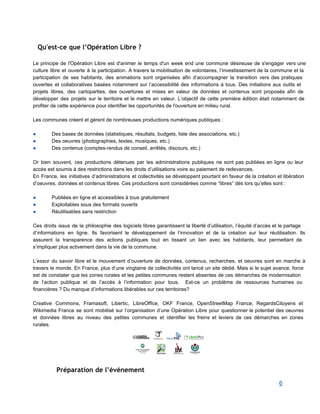 Qu'est-ce que l’Opération Libre ?
 
Le principe de l'Opération Libre est d'animer le temps d'un week end une commune désireuse de s'engager vers une                                     
culture libre et ouverte à la participation. A travers la mobilisation de volontaires, l’investissement de la commune et la                                     
participation de ses habitants, des animations sont organisées afin d’accompagner la transition vers des pratiques                             
ouvertes et collaboratives basées notamment sur l’accessibilité des informations à tous. Des initiations aux outils et                               
projets libres, des cartoparties, des ouvertures et mises en valeur de données et contenus sont proposés afin de                                   
développer des projets sur le territoire et le mettre en valeur. L’objectif de cette première édition était notamment de                                     
profiter de cette expérience pour identifier les opportunités de l'ouverture en milieu rural. 
 
Les communes créent et gèrent de nombreuses productions numériques publiques : 
 
● Des bases de données (statistiques, résultats, budgets, liste des associations, etc.) 
● Des oeuvres (photographies, textes, musiques, etc.) 
● Des contenus (comptes­rendus de conseil, arrêtés, discours, etc.) 
 
Or bien souvent, ces productions détenues par les administrations publiques ne sont pas publiées en ligne ou leur                                   
accès est soumis à des restrictions dans les droits d’utilisations voire au paiement de redevances. 
En France, les initiatives d’administrations et collectivités se développent pourtant en faveur de la création et libération                                 
d’oeuvres, données et contenus libres. Ces productions sont considérées comme “libres” dès lors qu’elles sont : 
 
● Publiées en ligne et accessibles à tous gratuitement 
● Exploitables sous des formats ouverts 
● Réutilisables sans restriction 
 
Ces droits issus de la philosophie des logiciels libres garantissent la liberté d’utilisation, l’équité d’accès et le partage                                   
d’informations en ligne. Ils favorisent le développement de l’innovation et de la création sur leur réutilisation. Ils                                 
assurent la transparence des actions publiques tout en tissant un lien avec les habitants, leur permettant de                                 
s’impliquer plus activement dans la vie de la commune. 
 
L’essor du savoir libre et le mouvement d’ouverture de données, contenus, recherches, et oeuvres sont en marche à                                   
travers le monde. En France, plus d’une vingtaine de collectivités ont lancé un site dédié. Mais si le sujet avance, force                                         
est de constater que les zones rurales et les petites communes restent absentes de ces démarches de modernisation                                   
de l’action publique et de l’accès à l’information pour tous. Est­ce un problème de ressources humaines ou                                 
financières ? Du manque d’informations libérables sur ces territoires? 
 
Creative Commons, Framasoft, Libertic, LibreOffice, OKF France, OpenStreetMap France, RegardsCitoyens et                     
Wikimedia France se sont mobilisé sur l’organisation d’une Opération Libre pour questionner le potentiel des oeuvres                               
et données libres au niveau des petites communes et identifier les freins et leviers de ces démarches en zones                                     
rurales. 
 
Préparation de l’événement
6 
 