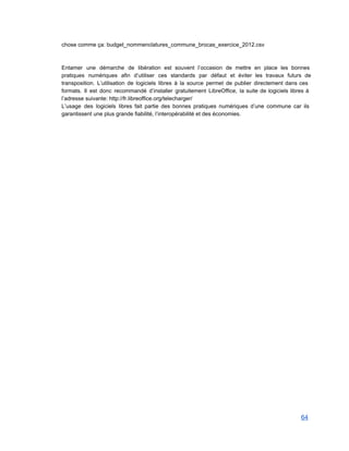 chose comme ça: budget_nommenclatures_commune_brocas_exercice_2012.csv 
 
 
Entamer une démarche de libération est souvent l’occasion de mettre en place les bonnes                           
pratiques numériques afin d’utiliser ces standards par défaut et éviter les travaux futurs de                           
transposition. L’utilisation de logiciels libres à la source permet de publier directement dans ces                           
formats. Il est donc recommandé d’installer gratuitement LibreOffice, la suite de logiciels libres à                           
l’adresse suivante: http://fr.libreoffice.org/telecharger/  
L’usage des logiciels libres fait partie des bonnes pratiques numériques d’une commune car ils                           
garantissent une plus grande fiabilité, l’interopérabilité et des économies. 
64 
 