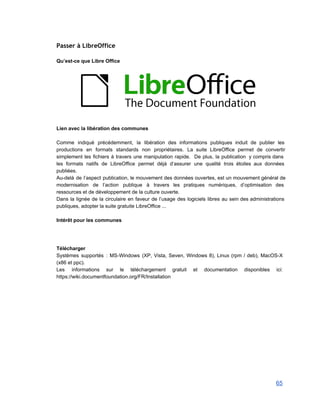 Passer à LibreOffice
 
Qu’est­ce que Libre Office 
 
 
Lien avec la libération des communes 
 
Comme indiqué précédemment, la libération des informations publiques induit de publier les                       
productions en formats standards non propriétaires. La suite LibreOffice permet de convertir                       
simplement les fichiers à travers une manipulation rapide. De plus, la publication y compris dans                             
les formats natifs de LibreOffice permet déjà d’assurer une qualité trois étoiles aux données                           
publiées. 
Au­delà de l’aspect publication, le mouvement des données ouvertes, est un mouvement général de                           
modernisation de l’action publique à travers les pratiques numériques, d’optimisation des                     
ressources et de développement de la culture ouverte. 
Dans la lignée de la circulaire en faveur de l’usage des logiciels libres au sein des administrations                                 
publiques, adopter la suite gratuite LibreOffice ... 
 
Intérêt pour les communes 
 
 
 
Télécharger 
Systèmes supportés : MS­Windows (XP, Vista, Seven, Windows 8), Linux (rpm / deb), MacOS­X                           
(x86 et ppc). 
Les informations sur le téléchargement gratuit et documentation disponibles ici:                   
https://wiki.documentfoundation.org/FR/Installation 
 
 
 
65 
 